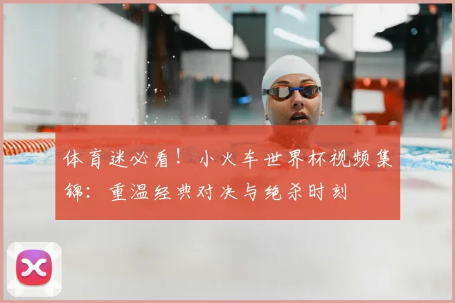 体育迷必看！小火车世界杯视频集锦：重温经典对决与绝杀时刻