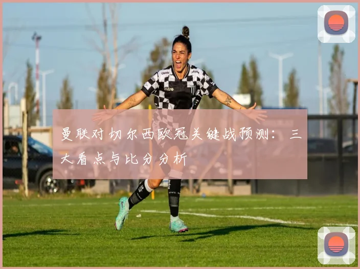 曼联对切尔西欧冠关键战预测：三大看点与比分分析