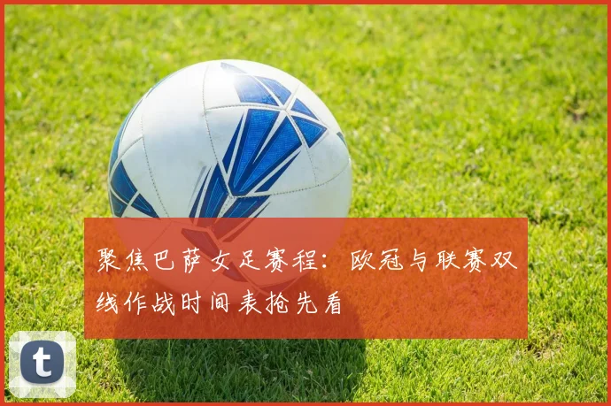 聚焦巴萨女足赛程：欧冠与联赛双线作战时间表抢先看