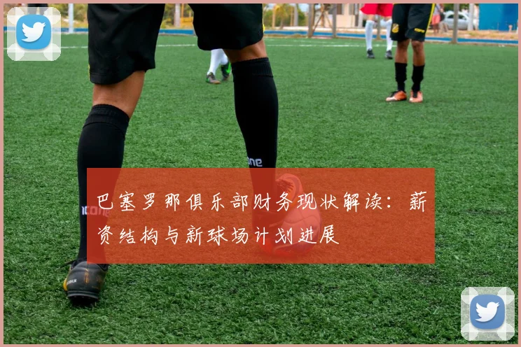 巴塞罗那俱乐部财务现状解读:薪资结构与新球场计划进展