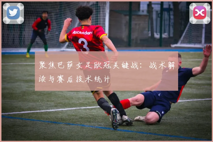 聚焦巴萨女足欧冠关键战：战术解读与赛后技术统计