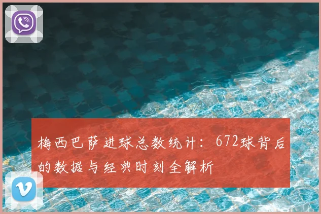 梅西巴萨进球总数统计：672球背后的数据与经典时刻全解析