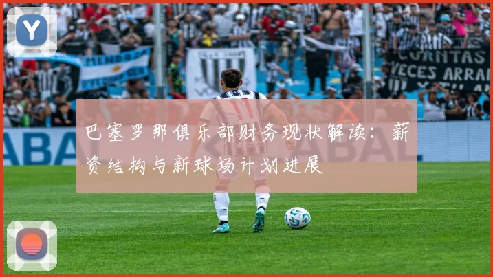 巴塞罗那俱乐部财务现状解读：薪资结构与新球场计划进展