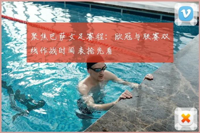 聚焦巴萨女足赛程：欧冠与联赛双线作战时间表抢先看