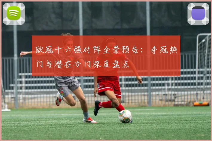 欧冠十六强对阵全景预告：夺冠热门与潜在冷门深度盘点