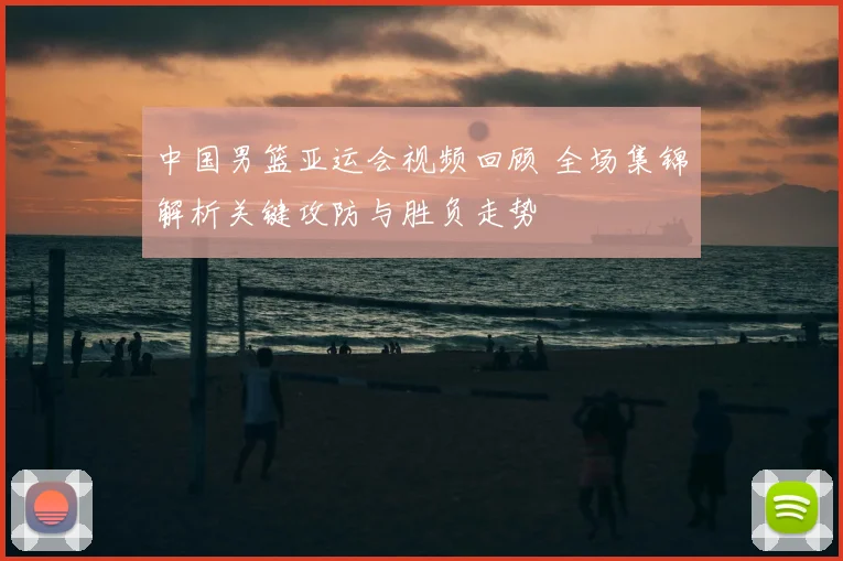 中国男篮亚运会视频回顾 全场集锦解析关键攻防与胜负走势