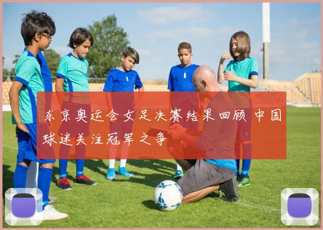 东京奥运会女足决赛结果回顾 中国球迷关注冠军之争