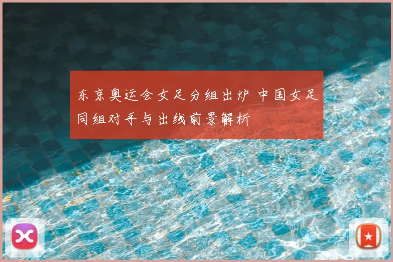 东京奥运会女足分组出炉 中国女足同组对手与出线前景解析