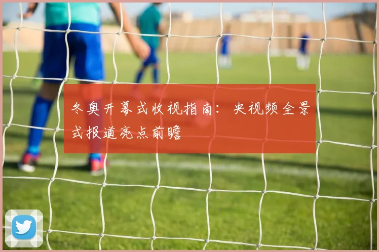 冬奥开幕式收视指南：央视频全景式报道亮点前瞻